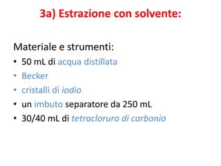 3a) Estrazione con solvente:
Materiale e strumenti:
• 50 mL di acqua distillata
• Becker
• cristalli di iodio
• un imbuto separatore da 250 mL
• 30/40 mL di tetracloruro di carbonio
 
