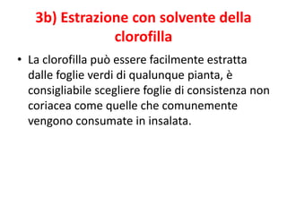3b) Estrazione con solvente della
clorofilla
• La clorofilla può essere facilmente estratta
dalle foglie verdi di qualunque pianta, è
consigliabile scegliere foglie di consistenza non
coriacea come quelle che comunemente
vengono consumate in insalata.
 