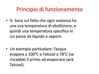 Principio di funzionamento
• Si basa sul fatto che ogni sostanza ha
una sua temperatura di ebollizione, e
quindi una temperatura specifica in
cui passa da liquido a vapore.
• Un esempio particolare: l’acqua
evapora a 100°C e l’alcool a 78°C (se
riscaldati il primo ad evaporare sarà
l’alcool).
 