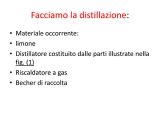 Facciamo la distillazione:
• Materiale occorrente:
• limone
• Distillatore costituito dalle parti illustrate nella
fig. (1)
• Riscaldatore a gas
• Becher di raccolta
 