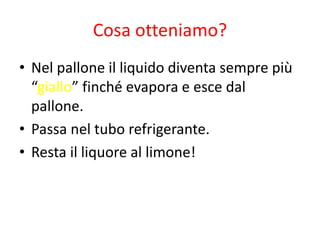 Cosa otteniamo?
• Nel pallone il liquido diventa sempre più
“giallo” finché evapora e esce dal
pallone.
• Passa nel tubo refrigerante.
• Resta il liquore al limone!
 