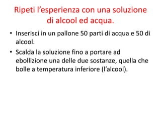 Ripeti l’esperienza con una soluzione
di alcool ed acqua.
• Inserisci in un pallone 50 parti di acqua e 50 di
alcool.
• Scalda la soluzione fino a portare ad
ebollizione una delle due sostanze, quella che
bolle a temperatura inferiore (l’alcool).
 