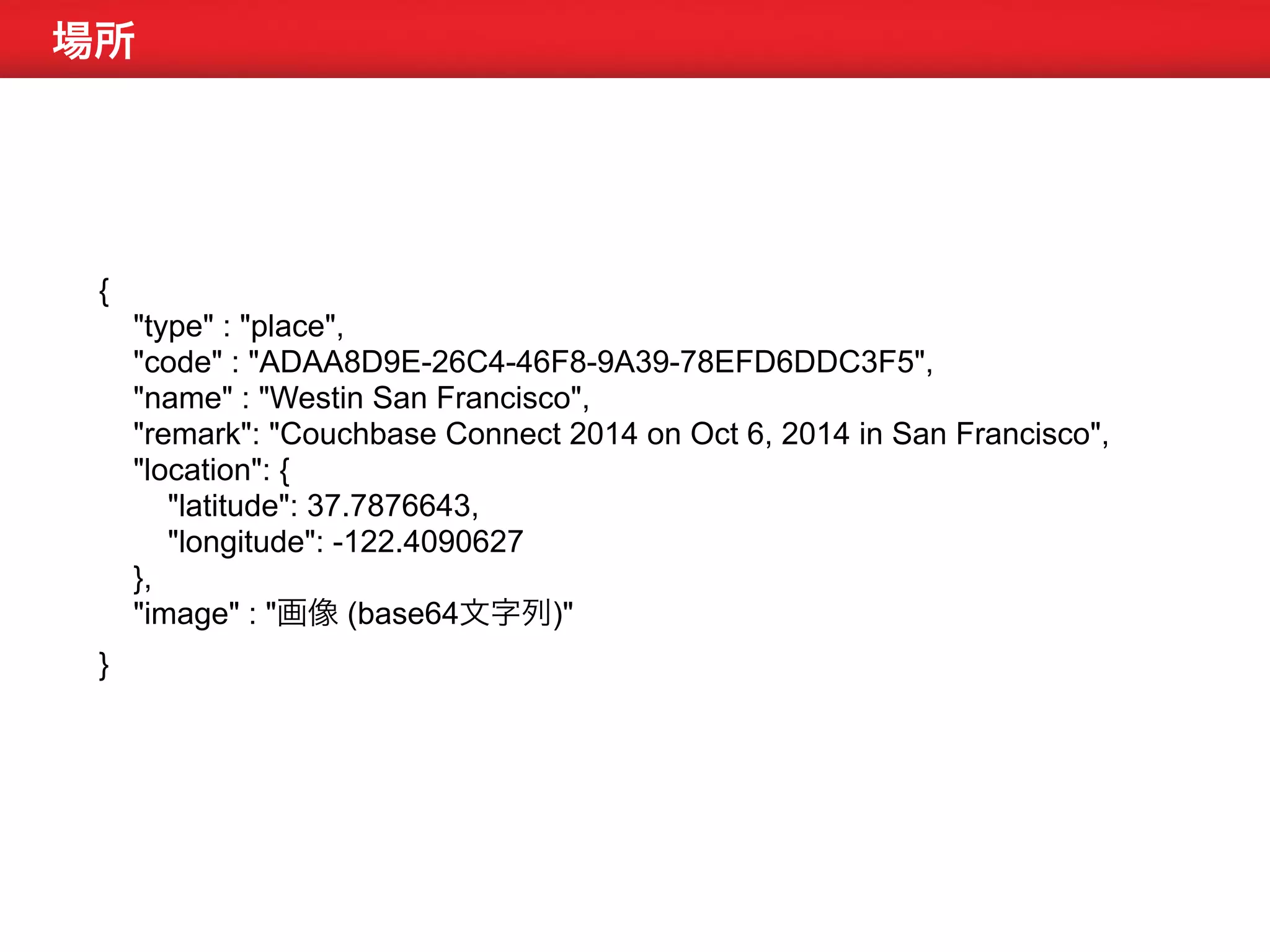 場所 
{ 
"type" : "place", 
"code" : "ADAA8D9E-26C4-46F8-9A39-78EFD6DDC3F5", 
"name" : "Westin San Francisco", 
"remark": "Couchbase Connect 2014 on Oct 6, 2014 in San Francisco", 
"location": { 
"latitude": 37.7876643, 
"longitude": -122.4090627 
}, 
"image" : "画像 (base64文字列)" 
} 
 