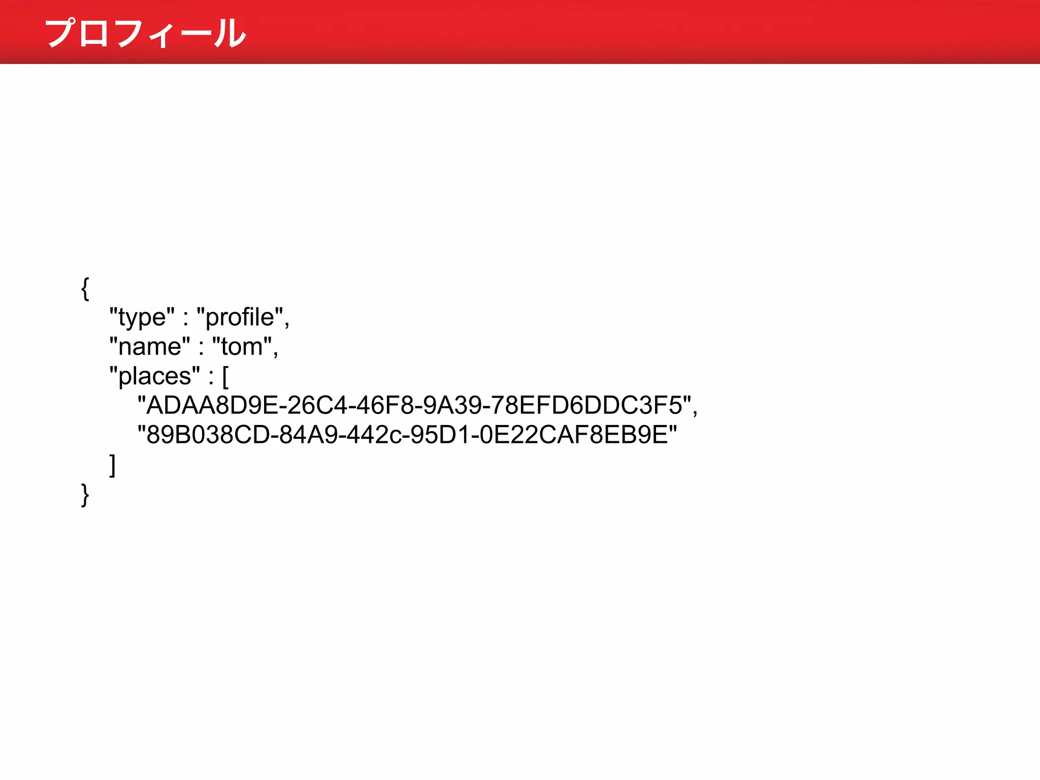 プロフィール 
{ 
"type" : "profile", 
"name" : "tom", 
"places" : [ 
"ADAA8D9E-26C4-46F8-9A39-78EFD6DDC3F5", 
"89B038CD-84A9-442c-95D1-0E22CAF8EB9E" 
] 
} 
 