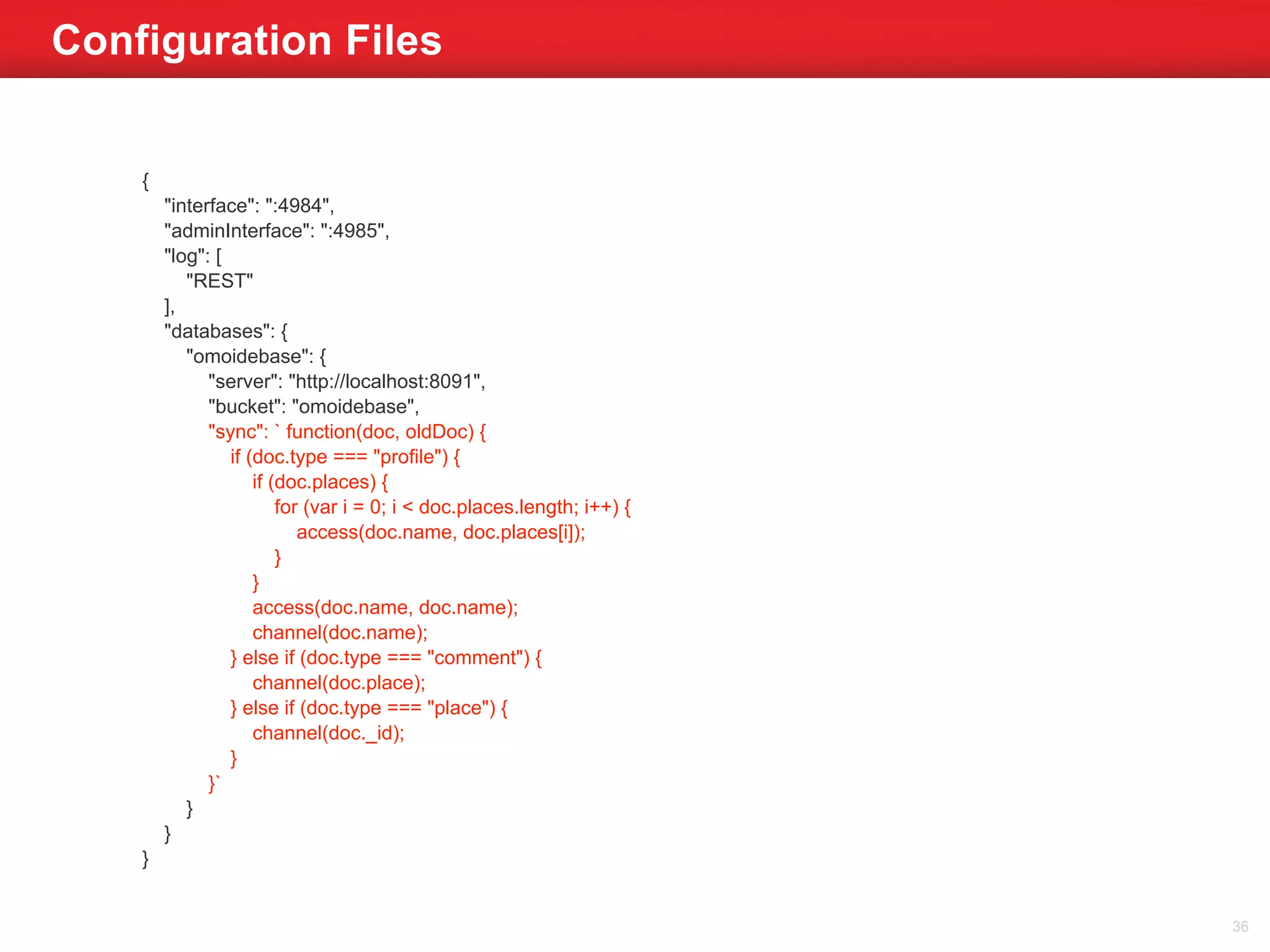 Configuration Files 
{ 
"interface": ":4984", 
"adminInterface": ":4985", 
"log": [ 
"REST" 
], 
"databases": { 
"omoidebase": { 
"server": "http://localhost:8091", 
"bucket": "omoidebase", 
"sync": ` function(doc, oldDoc) { 
if (doc.type === "profile") { 
if (doc.places) { 
for (var i = 0; i < doc.places.length; i++) { 
access(doc.name, doc.places[i]); 
} 
} 
access(doc.name, doc.name); 
channel(doc.name); 
} else if (doc.type === "comment") { 
channel(doc.place); 
} else if (doc.type === "place") { 
channel(doc._id); 
} 
}` 
} 
} 
} 
36 
 