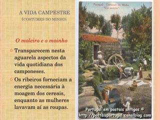   A VIDA CAMPESTRE   ( COSTUMES DO MINHO) O moleiro e o moinho Transparecem nesta aguarela aspectos da vida quotidiana dos camponeses. Os ribeiros forneciam a energia necessária à moagem dos cereais, enquanto as mulheres lavavam aí as roupas. 