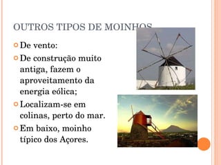 OUTROS TIPOS DE MOINHOS De vento: De construção muito antiga, fazem o aproveitamento da energia eólica; Localizam-se em colinas, perto do mar. Em baixo, moinho típico dos Açores. 