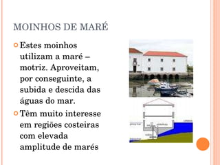 MOINHOS DE MARÉ Estes moinhos utilizam a maré – motriz. Aproveitam, por conseguinte, a subida e descida das águas do mar. Têm muito interesse em regiões costeiras com elevada amplitude de marés 