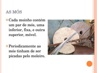 AS MÓS Cada moinho contém um par de mós, uma inferior, fixa, e outra superior, móvel. Periodicamente as mós tinham de ser picadas pelo moleiro. 