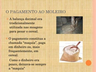 O PAGAMENTO AO MOLEIRO A balança decimal era tradicionalmente utilizada nas moagens para pesar o cereal. O pagamento constitua a chamada “maquia”, paga em dinheiro ou, mais frequentemente, em cereal. Como o dinheiro era pouco, deixava-se sempre a “maquia” 