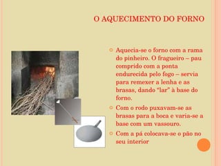 O AQUECIMENTO DO FORNO Aquecia-se o forno com a rama do pinheiro. O fragueiro – pau comprido com a ponta endurecida pelo fogo – servia para remexer a lenha e as brasas, dando “lar” à base do forno. Com o rodo puxavam-se as brasas para a boca e varia-se a base com um vassouro. Com a pá colocava-se o pão no seu interior 