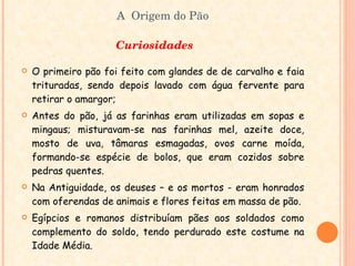 A  Origem do Pão Curiosidades  O primeiro pão foi feito com glandes de de carvalho e faia trituradas, sendo depois lavado com água fervente para retirar o amargor; Antes do pão, já as farinhas eram utilizadas em sopas e mingaus; misturavam-se nas farinhas mel, azeite doce, mosto de uva, tâmaras esmagadas, ovos carne moída, formando-se espécie de bolos, que eram cozidos sobre pedras quentes. Na Antiguidade, os deuses – e os mortos - eram honrados com oferendas de animais e flores feitas em massa de pão. Egípcios e romanos distribuíam pães aos soldados como complemento do soldo, tendo perdurado este costume na Idade Média. 