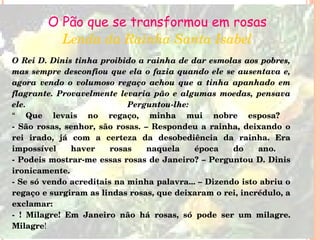 O Pão que se transformou em rosas Lenda da Rainha Santa Isabel O Rei D. Dinis tinha proibido a rainha de dar esmolas aos pobres, mas sempre desconfiou que ela o fazia quando ele se ausentava e, agora vendo o volumoso regaço achou que a tinha apanhado em flagrante. Provavelmente levaria pão e algumas moedas, pensava ele. Perguntou-lhe:  “  Que levais no regaço, minha mui nobre esposa?  - São rosas, senhor, são rosas. – Respondeu a rainha, deixando o rei irado, já com a certeza da desobediência da rainha. Era impossível haver rosas naquela época do ano.  - Podeis mostrar-me essas rosas de Janeiro? – Perguntou D. Dinis ironicamente.  - Se só vendo acreditais na minha palavra... – Dizendo isto abriu o regaço e surgiram as lindas rosas, que deixaram o rei, incrédulo, a exclamar:  - ! Milagre! Em Janeiro não há rosas, só pode ser um milagre. Milagre !  
