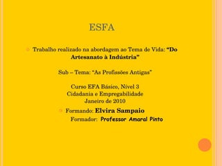 ESFA Trabalho realizado na abordagem ao Tema de Vida:  “Do Artesanato à Indústria” Sub – Tema: “As Profissões Antigas” Curso EFA Básico, Nível 3 Cidadania e Empregabilidade Janeiro de 2010 Formando:  Elvira Sampaio   Formador:   Professor Amaral Pinto 