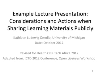 Example Lecture Presentation:
   Considerations and Actions when
  Sharing Learning Materials Publicly
      Kathleen Ludewig Omollo, University of Michigan
                   Date: October 2012

           Revised for Health OER Tech Africa 2012
Adapted from: ICTD 2012 Conference, Open Licenses Workshop


                                                        1
 