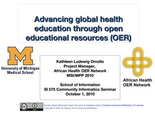 Kathleen Ludewig Omollo Project Manager,  African Health OER Network MSI/MPP 2010 School of Information SI 575 Community Informatics Seminar October 1, 2010 Copyright © 2010 The Regents of the University of Michigan Except where otherwise noted, this work is available under a  Creative Commons Attribution 3.0 License . Advancing global health education through open educational resources (OER) 