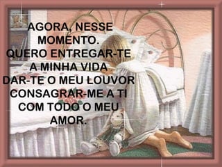 AGORA, NESSE
     MOMENTO.
QUERO ENTREGAR-TE
    A MINHA VIDA
DAR-TE O MEU LOUVOR
 CONSAGRAR-ME A TI
  COM TODO O MEU
       AMOR.
 