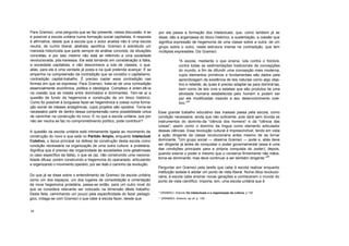 Para Gramsci, uma pergunta que se faz presente, nessa discussão, é se
é possível a escola unilária numa formação social capitalista. A resposta
é afirmativa, desde que a escola que o autor analisa não é uma escola
neutra, de cunho liberal, abstrata, apolítica. Gramsci é sobretudo um
marxista historicista que parte sempre de análise concreta, de situações
concretas, e por isso mesmo não está se referindo a uma sociedade
revolucionada, pós-lravessia. Ele está tomando em consideração a Itália,
a sociedade capitalista, e não desconhece a luta de classes, o que,
aliás, para ele é uma verdade já posta e na qual prelende avançar. E se
empenha na compreensão da contradição que se constitui o capitalismo,
contradição capital-trabalho. É preciso caplar essa contradição nas
formas em que se expressa. Para Gramsci, trata-se de uma contradição
essencialmente econômica, política e ideológica. Complexo é enlen-dê-la
na coesão que se instala entre dominados e dominantes. Tem-se aí a
questão de fundo da hegemonia e construção de um bloco histórico.
Como foi possível à burguesia fazer-se hegemônica e coesa numa forma-
ção social de classes antagônicas, cujos projetos são opostos. Torna-se
necessário partir de dentro dessa compreensão como possibilidade única
de caminhar na construção do novo. E no que a escola unitária, que por
não ser neutra se faz no comprometimento político, pode contribuir?
A questão da escola unitária está intimamente ligada ao movimento de
construção do novo e que está no Partido Amplo, enquanto Intelectual
Coletivo, o locus principal na defesa da construção desta escola como
condição necessária na organização de uma outra cultura: a proletária.
Significa que é preciso dar organicidade às sociedades civis gelatinosas
(o caso específico da Itália), o que se (az, não construindo uma naciona-
lidade difusa, porém construindo a hegemonia do operariado, articulando
e organizando o movimento operário, por ser êste o caminho da revolução.
Do que já se disse sobre o entendimento de Gramsci da escola unitária
como um dos espaços, um dos lugares de consolidação e cimentação
da nova hegemonia proletária, passa-se então, para um outro nível do
que se considera relevante ser colocado na dimensão dêste trabalho.
Desta feita, caminhando um pouco pela especificidade do fazer pedagó-
gico, indaga-se com Gramsci o que cabe à escola fazer, desde que
por ela passa a formação dos intelectuais, que, como lambem já se
disse, dão a argamassa do bloco histórico, a sustentação, a coesão que
significa expressão de hegemonia de uma classe sobre a outra, de um
grupo sobre o outro, nesta estrutura imersa na contradição, que tem
múltiplas expressões. Diz Gramsci:
"A escola, mediante o que ensina, luta contra o folclore,
contra todas as sedimentações tradicionais de concepções
do mundo, a fim de difundir uma concepção mais moderna,
cujos elementos primitivos e fundamentais são dados pela
aprendizagem da existência de leis naturais como algo obje-
tivo e rebelde, às quais é preciso adaptar-se para dominá-las,
bem como de leis civis e estatais que são produtos de uma
atividade humana estabelecida pelo homem e podem ser
por ele modificadas visando a seu desenvolvimento cole-
tivo."
25
Esse grande trabalho educativo das massas passa pela escola, como
condição necessária, ainda que nâo suficiente, pois dará sem dúvida os
instrumentos do domínio-da "ciência dos homens" e da "ciência das
coisas", assim como o domínio da língua como elemento articulador
dessas ciências. Essa revolução cultural é imprescindível, tendo em vista
a ação dirigente da classe revolucionária antes mesmo de se tornar
dominante. "Um grupo social — observa Gramsci — pode e, aliás deve
ser dirigente já antes de conquistar o poder governamental (essa é uma
das condições principais para a própria conquista do poder); depois,
quando exerce o poder e mesmo que o conserve firmemente nãs mãos,
torna-se dominante, mas deve continuar a ser também dirigente."
26
Perguntar em Gramsci pela tarefa que cabe à escola realizar enquanto
instituição isolada é adotar um ponto de vista liberal. Numa ótica revolucio-
nária, à escola cabe ensinar novas gerações a conhecerem o mundo do
ponto de vista científico. Importa, sim, uma escola unitária que é
" GRAMSCI. Antonio Os Intelectuais e a organização da cultura, p 130
" GRAMSCI. Antonio, op cit. p. 130.
54
 