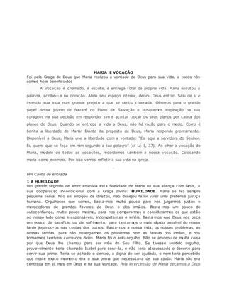MARIA E VOCAÇÃO
Foi pela Graça de Deus que Maria realizou a vontade de Deus para sua vida, e todos nós
somos hoje beneficiados
A Vocação é chamado, é escuta, é entrega total da própria vida. Maria escutou a
palavra, acolheu-a no coração. Abriu seu espaço interior, deixou Deus entrar. Saiu de si e
investiu sua vida num grande projeto a que se sentiu chamada. Olhemos para o grande
papel dessa jovem de Nazaré no Plano da Salvação e busquemos inspiração na sua
coragem, na sua decisão em responder sim e aceitar trocar os seus planos por causa dos
planos de Deus. Quando se entrega a vida a Deus, não há razão para o medo. Como é
bonita a liberdade de Maria! Diante da proposta de Deus, Maria responde prontamente.
Disponível a Deus, Maria une a liberdade com a vontade: “Eis aqui a servidora do Senhor.
Eu quero que se faça em mim segundo a tua palavra” (cf Lc 1, 37). Ao olhar a vocação de
Maria, modelo de todas as vocações, recordamos também a nossa vocação. Colocando
maria como exemplo. Por isso vamos refletir a sua vida na igreja.
.
Um Canto de entrada
1 A HUMILDADE
Um grande segredo de amor envolvia esta fidelidade de Maria na sua aliança com Deus, a
sua cooperação incondicional com a Graça divina: HUMILDADE. Maria se fez sempre
pequena serva. Não se arrogou de direitos, não desejou fazer valer uma pretensa justiça
humana. Orgulhosos que somos, basta-nos muito pouco para nos julgarmos justos e
merecedores de grandes favores de Deus e dos irmãos. Basta-nos um pouco de
autoconfiança, muito pouco mesmo, para nos compararmos e considerarmos os que estão
ao nosso lado como irresponsáveis, incompetentes e infiéis. Basta-nos que Deus nos peça
um pouco de sacrifício ou de sofrimento, para tentarmos o mais rápido possível do nosso
fardo jogando-os nas costas dos outros. Basta-nos a nossa vida, os nossos problemas, as
nossas feridas, para não enxergarmos os problemas nem as feridas dos irmãos, e nos
tornarmos terríveis carrascos deles. Maria foi o anti-orgulho. Não se arvorou de muita coisa
por que Deus lhe chamou para ser mãe do Seu Filho. Se tivesse sentido orgulho,
provavelmente teria chamado Isabel para servi-la, e não teria atravessado o deserto para
servir sua prima. Teria se achado o centro, a digna de ser ajudada, e nem teria percebido
que neste exato momento era a sua prima que necessitava de sua ajuda. Maria não era
centrada em si, mas em Deus e na sua vontade. Pela intercessão de Maria peçamos a Deus
 
