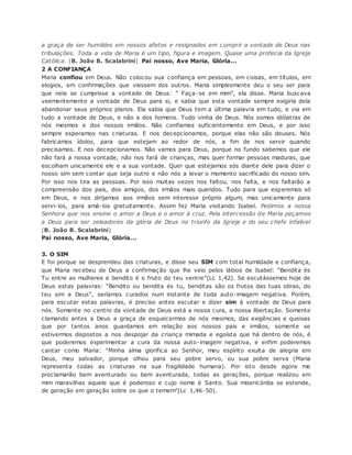 a graça de ser humildes em nossos afetos e resignados em cumprir a vontade de Deus nas
tribulações. Toda a vida de Maria é um tipo, figura e imagem. Quase uma profecia da Igreja
Católica. (B. João B. Scalabrini) Pai nosso, Ave Maria, Glória...
2 A CONFIANÇA
Maria confiou em Deus. Não colocou sua confiança em pessoas, em coisas, em títulos, em
elogios, em confirmações que viessem dos outros. Maria simplesmente deu o seu ser para
que nela se cumprisse a vontade de Deus: ” Faça-se em mim”, ela disse. Maria buscava
veementemente a vontade de Deus para si, e sabia que esta vontade sempre exigiria dela
abandonar seus próprios planos. Ela sabia que Deus tem a última palavra em tudo, e via em
tudo a vontade de Deus, e não a dos homens. Tudo vinha de Deus. Nós somos idólatras de
nós mesmos e dos nossos irmãos. Não confiamos suficientemente em Deus, e por isso
sempre esperamos nas criaturas. E nos decepcionamos, porque elas não são deuses. Nós
fabricamos ídolos, para que estejam ao redor de nós, a fim de nos servir quando
precisamos. E nos decepcionamos. Não vamos para Deus, porque no fundo sabemos que ele
não fará a nossa vontade, não nos fará de crianças, mas quer formar pessoas maduras, que
escolham unicamente ele e a sua vontade. Quer que estejamos sós diante dele para dizer o
nosso sim sem contar que seja outro e não nós a levar o momento sacrificado do nosso sim.
Por isso nos tira as pessoas. Por isso muitas vezes nos faltou, nos falta, e nos faltarão a
compreensão dos pais, dos amigos, dos irmãos mais queridos. Tudo para que esperemos só
em Deus, e nos dirijamos aos irmãos sem interesse próprio algum, mas unicamente para
servi-los, para amá-los gratuitamente. Assim fez Maria visitando Isabel. Pedimos a nossa
Senhora que nos ensine o amor a Deus e o amor à cruz. Pela intercessão de Maria peçamos
a Deus para ser zeleadores da glória de Deus no triunfo da Igreja e do seu chefe infalível
(B. João B. Scalabrini)
Pai nosso, Ave Maria, Glória...
3. O SIM
E foi porque se desprendeu das criaturas, e disse seu SIM com total humildade e confiança,
que Maria recebeu de Deus a confirmação que lhe veio pelos lábios de Isabel: “Bendita és
Tu entre as mulheres e bendito é o fruto do teu ventre”(Lc 1,42). Se escutássemos hoje de
Deus estas palavras: “Bendito ou bendita és tu, benditas são os frutos das tuas obras, do
teu sim a Deus”, seríamos curados num instante de toda auto-imagem negativa. Porém,
para escutar estas palavras, é preciso antes escutar e dizer sim à vontade de Deus para
nós. Somente no centro da vontade de Deus está a nossa cura, a nossa libertação. Somente
clamando antes a Deus a graça de esquecermos de nós mesmos, das exigências e queixas
que por tantos anos guardamos em relação aos nossos pais e irmãos, somente se
estivermos dispostos a nos despojar da criança mimada e egoísta que há dentro de nós, é
que poderemos experimentar a cura da nossa auto-imagem negativa, e enfim poderemos
cantar como Maria: “Minha alma glorifica ao Senhor, meu espírito exulta de alegria em
Deus, meu salvador, porque olhou para seu pobre servo, ou sua pobre serva (Maria
representa todas as criaturas na sua fragilidade humana). Por isto desde agora me
proclamarão bem aventurado ou bem aventurada, todas as gerações, porque realizou em
mim maravilhas aquele que é poderoso e cujo nome é Santo. Sua misericórdia se estende,
de geração em geração sobre os que o temem”(Lc 1,46-50).
 