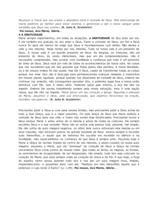Peçamos a maria que nos ensine o abandono total à vontade de Deus. Pela intercessão de
maria pedimos ao Senhor para estar prontos e generosos a dar o nosso sangue pelas
verdades que Deus nos ensinou (B. João B. Scalabrini)
Pai nosso, Ave Maria, Glória...
4 A GRATUIDADE
Maria sempre experimentou, em todas as situações, a GRATUIDADE do Seu amor por ela.
E ela também era gratuita no seu amor a Deus. Fazer a vontade de Deus, ser fiel a Deus
nunca foi para ela motivo de exigir que Deus a recompensasse com mimos. Não demos a
vida a nós mesmos. Nada temos por nós mesmos. Tudo na nossa vida é um presente de
Deus. A nossa vida é um grande presente de Deus. As alegrias, as tristezas, são um
presente de Deus, às vezes misteriosos, mas que um dia compreenderemos. não é
necessário compreender, mas aceitar com humildade e confiança que tudo é um presente
de amor de Deus. Deus está por trás de todos os acontecimentos de nossa vida. Há coisas
que nos sucederam que ele não gostaria que fosse assim, mas permitiu. A nossa liberdade,
ou a de nossos irmãos foi mal usada, mas Ele é Deus, capaz de transformar todas as coisas
porque nos ama. Isto não é desculpa para permanecermos crianças mimadas e insistentes
em nossos planos egoístas, porque quando nos afastamos da vontade de Deus, embora ele
continue nos amando, não conseguimos perceber isto, e podemos jogar fora a nossa união
definitiva com Ele. Isso é muito sério. Podemos optar pelo inferno, e isto Ele não vai
impedir. Embora Ele esteja trabalhando sempre pela nossa salvação, esta é uma opção
nossa, que Ele não vai impedir. Maria gerou em seu coração a Igreja. Seguindo o exemplo
de Maria, peçamos a Deus, pela sua intercessão, que sejamos fervorosos na oração,
humildes nas palavras. (B. João B. Scalabrini)
Precisamos pedir a Deus a cura para nossas feridas, mas precisamos pedir a Deus acima de
tudo a Sua Graça, que é o maior presente. Foi pela Graça de Deus que Maria realizou a
vontade de Deus para sua vida, e todos nós somos hoje beneficiados. Precisamos louvar a
Deus porque Maria o amou antes de si mesma e antes de todas as criaturas. Ela sempre
escolheu Deus e a sua vontade. Maria não se sentia uma pessoa nula, péssima, mal amada.
Ela não sofria de auto imagem negativa. os olhos dela nunca estiveram nela mesma ou em
seus traumas, mas estavam postos na grande bondade de Deus. estava sempre a recordar
suas maravilhas, e aquilo que de doloroso lhe sucedia era recebido no silêncio e na
humildade, mas especialmente na confiança de que Deus é sempre amor. Peçamos hoje a
Maria a Graça de sermos tirados do centro de nós mesmos, e assim curados na nossa auto
imagem. peçamos a Maria, que ela “arranque” do coração de Deus a Graça de termos
unicamente Deus como centro de nossas vidas. Que todas as dores, as mágoas, as feridas,
os sentimentos de incapacidade, de ser desprezado, não amado, tudo isto seja colocado no
coração de Maria, que está sempre unido ao coração de Jesus e do Pai. E que hoje, o fogo
do espírito santo possa queimar tudo isto e nos dar um auto imagem nova, límpida,
resplandescente, e possamos dizer com ela: “Realizou em mim maravilhas aquele que é
poderoso e cujo nome é Santo” (Lc 1,49). Pai nosso, Ave Maria, Glória...
 