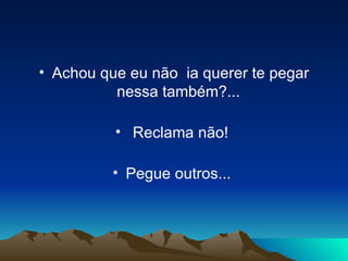 Achou que eu não  ia querer te pegar nessa também?...   Reclama não!  Pegue outros...  