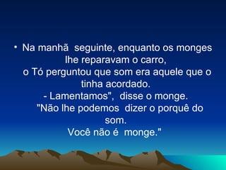 Na manhã  seguinte, enquanto os monges lhe reparavam o carro,  o Tó perguntou que som era aquele que o tinha acordado.  - Lamentamos",  disse o monge.    "Não lhe podemos  dizer o porquê do som.  Você não é  monge."   