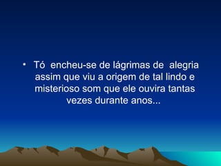 Tó  encheu-se de lágrimas de  alegria assim que viu a origem de tal lindo e misterioso som que ele ouvira tantas vezes durante anos...  