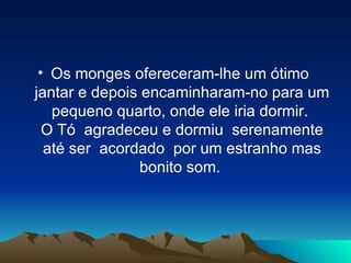 Os monges ofereceram-lhe um ótimo  jantar e depois encaminharam-no para um pequeno quarto, onde ele iria dormir.  O Tó  agradeceu e dormiu  serenamente até ser  acordado  por um estranho mas bonito som.  