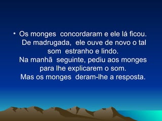 Os monges  concordaram e ele lá ficou.  De madrugada,  ele ouve de novo o tal som  estranho e lindo.  Na manhã  seguinte, pediu aos monges  para lhe explicarem o som.  Mas os monges  deram-lhe a resposta.  