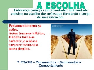 Liderança começa com a vontade e sua vontade
 consiste na escolha das ações que formarão o corpo
                  de suas intenções.

Pensamento torna-se
ações,
Ações torna-se hábitos,
Hábitos torna-se
caracter, e o nosso
caracter torna-se o
nosso destino.


        PRAXIS – Pensamentos + Sentimentos =
                    Comportamento
 