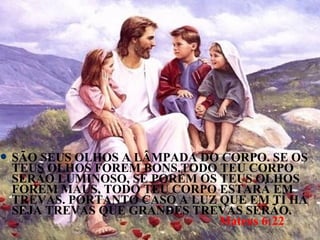  SÃOSEUS OLHOS A LÂMPADA DO CORPO. SE OS
 TEUS OLHOS FOREM BONS,TODO TEU CORPO
 SERÃO LUMINOSO, SE PORÉM OS TEUS OLHOS
 FOREM MAUS, TODO TEU CORPO ESTARÁ EM
 TREVAS. PORTANTO CASO A LUZ QUE EM TÍ HÁ
 SEJA TREVAS QUE GRANDES TREVAS SERÃO.
                             Mateus 6:22
 