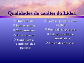 Qualidades de caráter do Líder: Honestidade Bom exemplo Compromisso Bom ouvinte Conquista a confiança das pessoas Trata as pessoas com respeito Encoraja as pessoas Atitude positiva e entusiástica Gosta das pessoas 