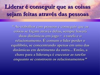 Liderar é conseguir que as coisas sejam feitas através das pessoas “  Ao trabalhar com pessoas e conseguir que as coisas se façam através delas, sempre haverá duas dinâmicas em jogo –  a tarefa e o relacionamento. É comum o líder perder o equilíbrio, se concentrando apenas em uma das dinâmicas em detrimento da outra... Então, a chave para a liderança é  executar as tarefas enquanto se constroem os relacionamentos  ” 