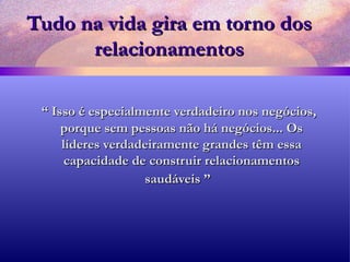 Tudo na vida gira em torno dos relacionamentos “  Isso é especialmente verdadeiro nos negócios, porque sem pessoas não há negócios... Os líderes verdadeiramente grandes têm essa capacidade de construir relacionamentos saudáveis ”   