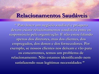 Relacionamentos Saudáveis “  Para haver um negócio saudável e próspero devem existir relacionamentos saudáveis entre os responsáveis pela organização. E não estou falando apenas dos diretores, mas dos clientes, dos empregados, dos donos e dos fornecedores. Por exemplo, se nossos clientes nos deixam e vão para os concorrentes, temos um problema de relacionamento. Não estamos identificando nem satisfazendo suas legítimas necessidades ”   