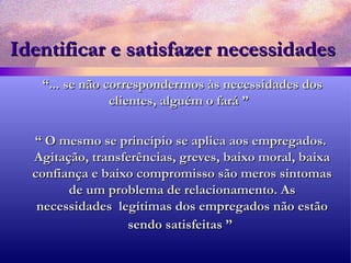 Identificar e satisfazer necessidades “ ... se não correspondermos às necessidades dos clientes, alguém o fará ”  “  O mesmo se princípio se aplica aos empregados. Agitação, transferências, greves, baixo moral, baixa confiança e baixo compromisso são meros sintomas de um problema de relacionamento. As necessidades  legítimas dos empregados não estão sendo satisfeitas ”   