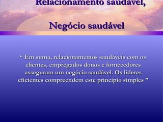Relacionamento saudável,    Negócio saudável “  Em suma, relacionamentos saudáveis com os clientes, empregados donos e fornecedores asseguram um negócio saudável. Os líderes eficientes compreendem este princípio simples ” 