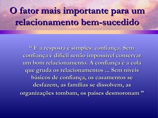 O fator mais importante para um relacionamento bem-sucedido “  E a resposta é simples: confiança. Sem confiança é difícil senão impossível conservar um bom relacionamento. A confiança é a cola que gruda os relacionamentos ... Sem níveis básicos de confiança, os casamentos se desfazem, as famílias se dissolvem, as organizações tombam, os países desmoronam ”   