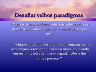 Desafiar velhos paradigmas “ Agarrar-se a paradigmas ultrapassados pode nos deixar paralisados enquanto o mundo passa por nós” “ ... é importante que desafiemos continuamente os paradigmas a respeito de nós mesmos, do mundo em torno de nós, de nossas organizações e das outras pessoas ”   