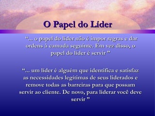 O Papel do Líder “ ... o papel do líder não é impor regras e dar ordens à camada seguinte. Em vez disso, o papel do líder é servir ” “ ... um líder é alguém que identifica e satisfaz as necessidades legítimas de seus liderados e remove todas as barreiras para que possam servir ao cliente. De novo, para liderar você deve servir ” 