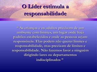 O Líder estimula a responsabilidade “  As crianças e os adultos precisam de um ambiente com limites, um lugar onde haja padrões estabelecidos e onde as pessoas sejam responsáveis. Elas podem não querer limites e responsabilidade, mas precisam de limites e responsabilidade. Não fazemos favor a ninguém dirigindo lares ou departamentos indisciplinados ”   