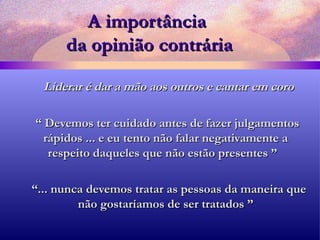 A importância  da opinião contrária Liderar é dar a mão aos outros e cantar em coro “  Devemos ter cuidado antes de fazer julgamentos rápidos ... e eu tento não falar negativamente a respeito daqueles que não estão presentes ”  “ ... nunca devemos tratar as pessoas da maneira que não gostaríamos de ser tratados ” 