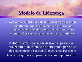 Modelo de Liderança Liderança:  Habilidade de influenciar pessoas para trabalharem entusiasticamente na busca dos objetivos identificados como sendo para o bem comum. Deve ser construída sobre a autoridade Autoridade:  Capacidade de levar as pessoas a realizarem a sua vontade de bom grado, por causa da sua influência pessoal. É envolver as pessoas e fazer com que se comprometam com o que você diz   