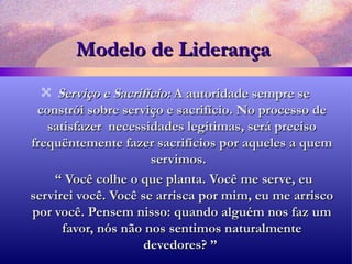 Modelo de Liderança Serviço e Sacrifício:  A autoridade sempre se constrói sobre serviço e sacrifício. No processo de satisfazer  necessidades legítimas, será preciso frequëntemente fazer sacrifícios por aqueles a quem servimos.  “  Você colhe o que planta. Você me serve, eu servirei você. Você se arrisca por mim, eu me arrisco por você. Pensem nisso: quando alguém nos faz um favor, nós não nos sentimos naturalmente devedores? ”  
