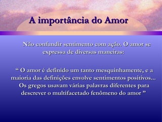 A importância do Amor Não confundir sentimento com ação. O amor se expressa de diversas maneiras: “  O amor é definido um tanto mesquinhamente, e a maioria das definições envolve sentimentos positivos...  Os gregos usavam várias palavras diferentes para descrever o multifacetado fenômeno do amor ” 
