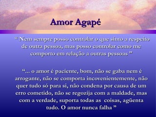 Amor Agapé “  Nem sempre posso controlar o que sinto a respeito de outra pessoa, mas posso controlar como me comporto em relação a outras pessoas ” “ ... o amor é paciente, bom, não se gaba nem é arrogante, não se comporta incovenientemente, não quer tudo só para si, não condena por causa de um erro cometido, não se regozija com a maldade, mas com a verdade, suporta todas as  coisas, agüenta tudo. O amor nunca falha ” 