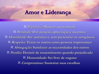 Amor e Liderança Paciência:  Mostrar autocontrole Bondade:  Dar atenção, apreciação e incentivo Humildade:  Ser autêntico e sem pretensão ou arrogância Respeito:  Tratar os outros como pessoas importantes Abnegação:  Satisfazer as necessidades dos outros Perdão:  Desistir de ressentimento quando prejudicado Honestidade:  Ser livre de engano Compromisso:  Sustentar suas escolhas  