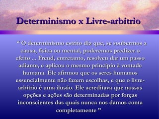 Determinismo x Livre-arbítrio “  O determinismo estrito diz que, se soubermos a causa, física ou mental, poderemos predizer o efeito ... Freud, entretanto, resolveu dar um passo adiante, e aplicou o mesmo princípio à vontade humana. Ele afirmou que os seres humanos essencialmente não fazem escolhas, e que o livre-arbítrio é uma ilusão. Ele acreditava que nossas opções e ações são determinadas por forças inconscientes das quais nunca nos damos conta completamente ”   