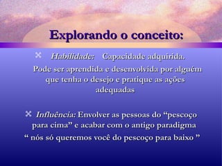 Explorando o conceito: Habilidade:  Capacidade adquirida.  Pode ser aprendida e desenvolvida por alguém que tenha o desejo e pratique as ações adequadas Influência:   Envolver as pessoas do “pescoço para cima” e acabar com o antigo paradigma  “  nós só queremos você do pescoço para baixo ” 